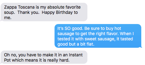 Text Exchange: Zuppa Toscana is my absolute favorite soup. Thank You. Happy Birthday to Me. (reply) It's So good. Be sure to use hot sausage. When I tested it with mild sausage, the soup tasted flat. (reply) Oh no, you have to make it in an Instant Pot which means it is really hard.