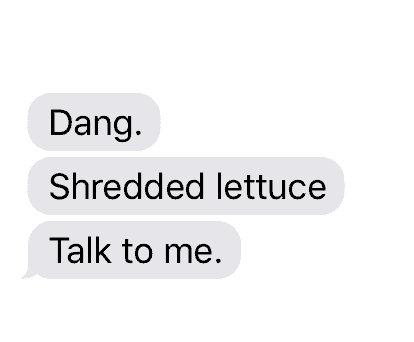 Text: Dang. Shredded lettuce. Talk to me.
